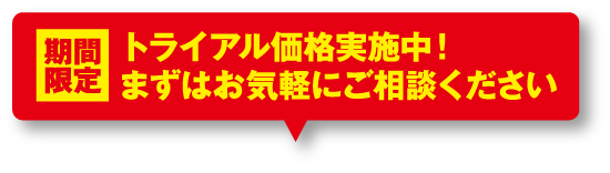 期間限定 トライアル価格実施中！まずはお気軽にご相談ください